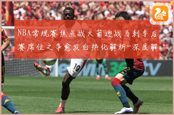 NBA常规赛焦点战火箭迎战马刺季后赛席位之争愈发白热化解析-深度解析