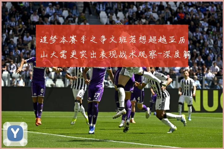 追梦本赛季之争文班若想超越亚历山大需更突出表现战术观察-深度解析