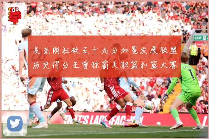 麦克朗狂砍五十九分加冕发展联盟历史得分王曾称霸美职篮扣篮大赛赛场复盘-深度解析