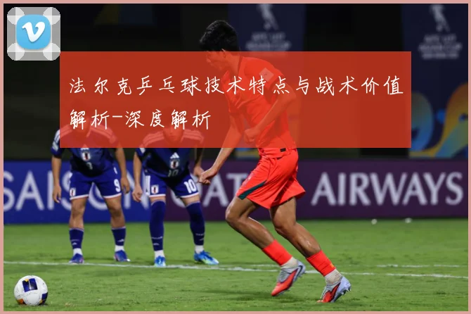 法尔克乒乓球技术特点与战术价值解析-深度解析