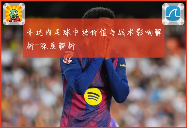 齐达内足球中场价值与战术影响解析-深度解析