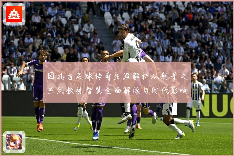 因扎吉足球传奇生涯解析从射手之王到教练智慧全面解读与时代影响-深度解析