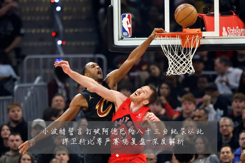 小波特誓言打破阿德巴约八十三分纪录以此捍卫科比尊严赛场复盘-深度解析
